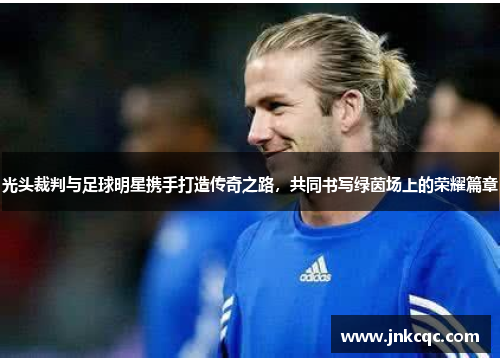 光头裁判与足球明星携手打造传奇之路，共同书写绿茵场上的荣耀篇章