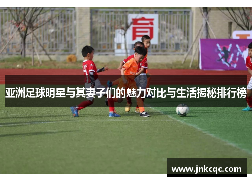 亚洲足球明星与其妻子们的魅力对比与生活揭秘排行榜