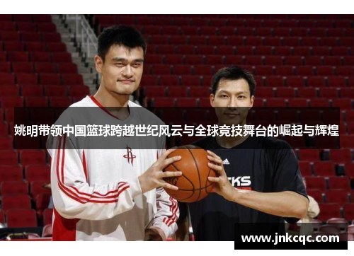 姚明带领中国篮球跨越世纪风云与全球竞技舞台的崛起与辉煌