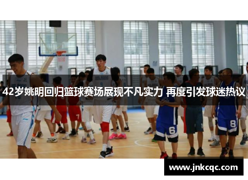 42岁姚明回归篮球赛场展现不凡实力 再度引发球迷热议