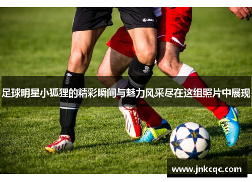 足球明星小狐狸的精彩瞬间与魅力风采尽在这组照片中展现