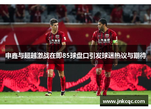 申鑫与超越激战在即85球盘口引发球迷热议与期待
